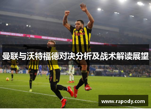 曼联与沃特福德对决分析及战术解读展望 曼联与沃特福德对决分析及战术解读展望